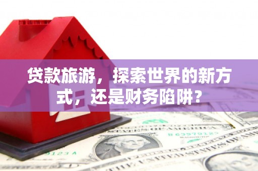 成安贷款旅游，探索世界的新方式，还是财务陷阱？